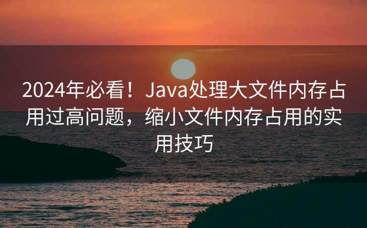 2024年必看!Java处理大文件内存占用过高问题,缩小文件内存占用的实用技巧 2024年必看!Java处理大文件内存占用过高问题,缩小文件内存占用的实用技巧