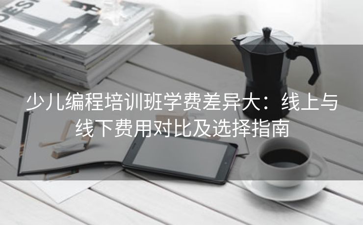 少儿编程培训班学费差异大：线上与线下费用对比及选择指南