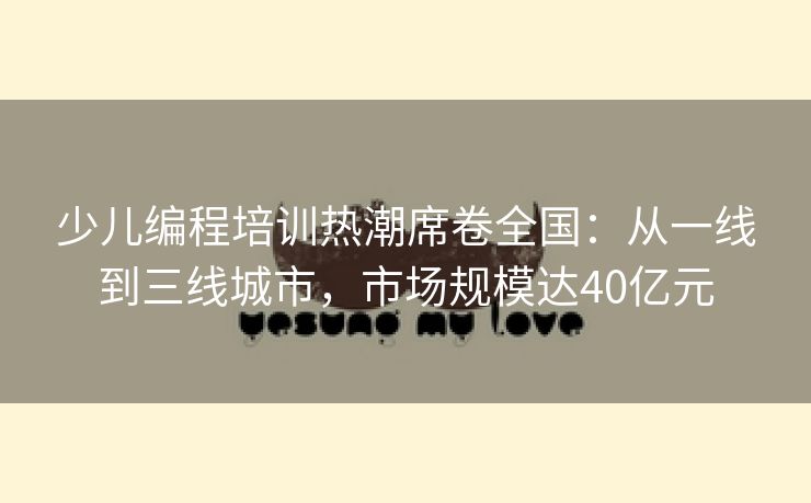 少儿编程培训热潮席卷全国：从一线到三线城市，市场规模达40亿元