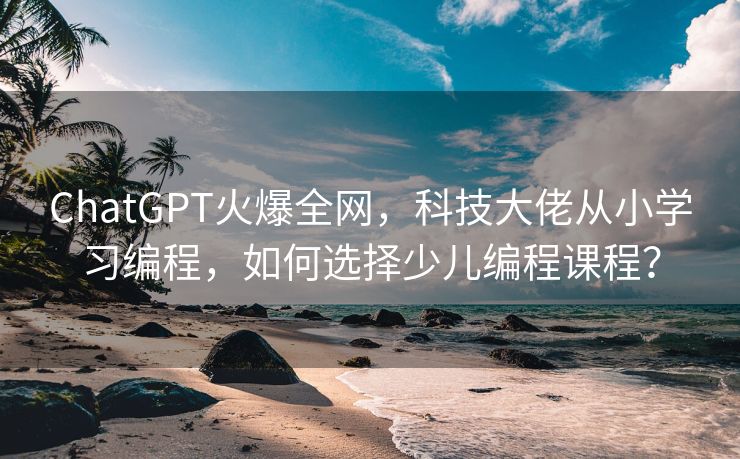 ChatGPT火爆全网，科技大佬从小学习编程，如何选择少儿编程课程？