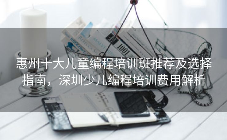 惠州十大儿童编程培训班推荐及选择指南，深圳少儿编程培训费用解析