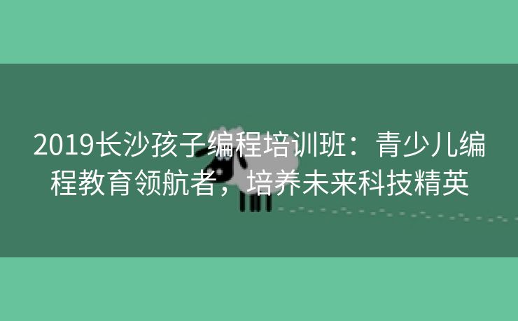 2019长沙孩子编程培训班：青少儿编程教育领航者，培养未来科技精英
