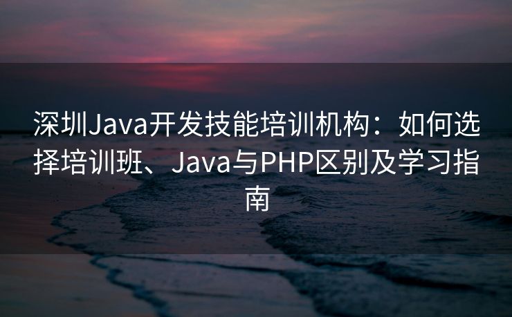 深圳Java开发技能培训机构：如何选择培训班、Java与PHP区别及学习指南