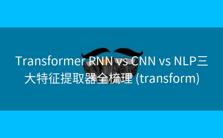 Transformer RNN vs CNN vs NLP三大特征提取器全梳理 (transform)