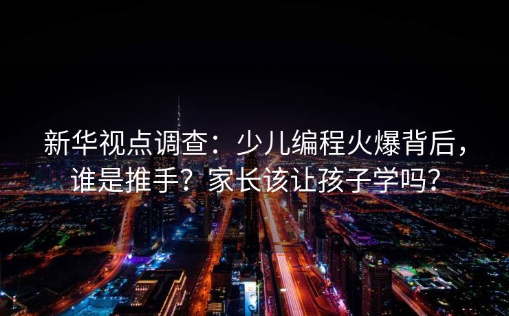 新华视点调查：少儿编程火爆背后，谁是推手？家长该让孩子学吗？