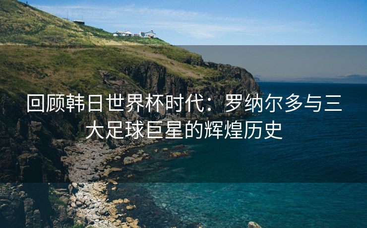 回顾韩日世界杯时代：罗纳尔多与三大足球巨星的辉煌历史