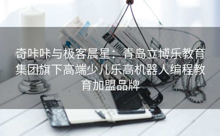 奇咔咔与极客晨星：青岛立博乐教育集团旗下高端少儿乐高机器人编程教育加盟品牌