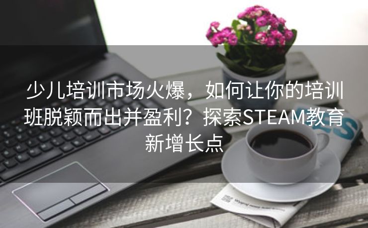 少儿培训市场火爆，如何让你的培训班脱颖而出并盈利？探索STEAM教育新增长点