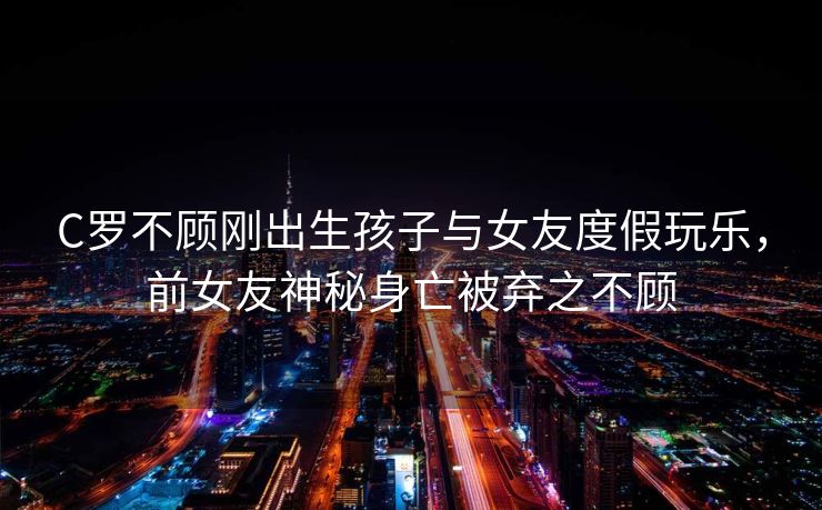 C罗不顾刚出生孩子与女友度假玩乐，前女友神秘身亡被弃之不顾