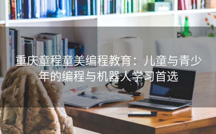 重庆童程童美编程教育：儿童与青少年的编程与机器人学习首选