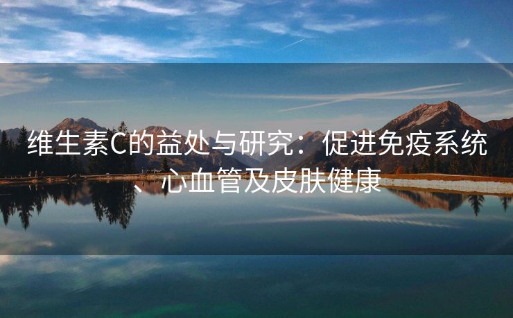 维生素C的益处与研究：促进免疫系统、心血管及皮肤健康