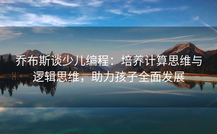 乔布斯谈少儿编程：培养计算思维与逻辑思维，助力孩子全面发展