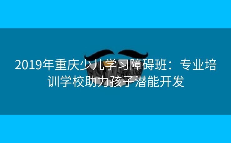 2019年重庆少儿学习障碍班：专业培训学校助力孩子潜能开发