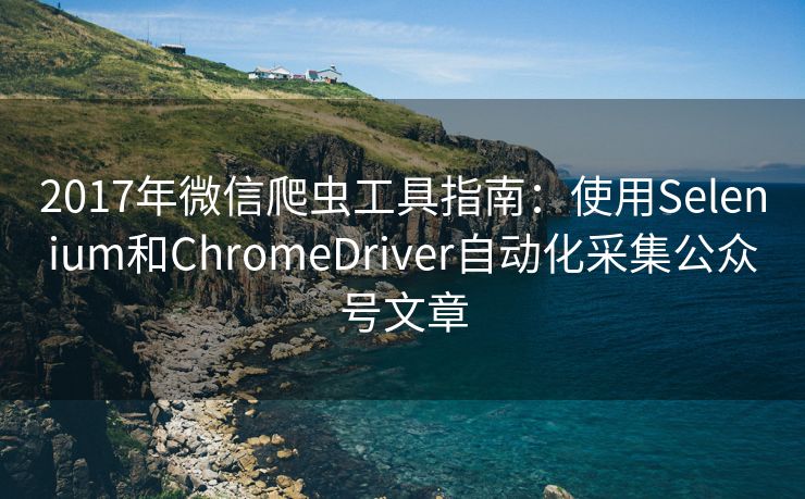 2017年微信爬虫工具指南：使用Selenium和ChromeDriver自动化采集公众号文章