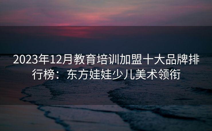 2023年12月教育培训加盟十大品牌排行榜：东方娃娃少儿美术领衔