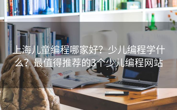 上海儿童编程哪家好?少儿编程学什么?最值得推荐的3个少儿编程网站 上海儿童编程哪家好?少儿编程学什么?最值得推荐的3个少儿编程网站