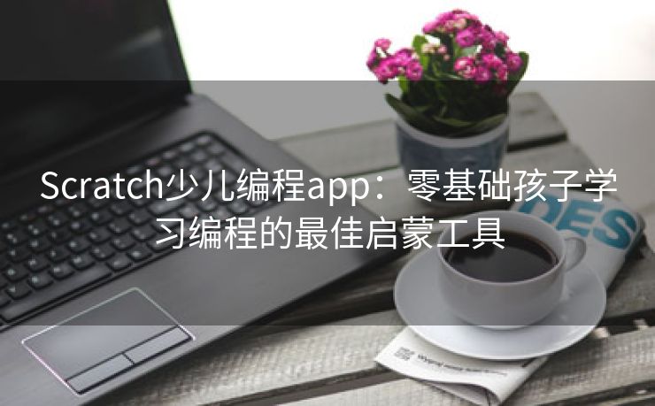 Scratch少儿编程app：零基础孩子学习编程的最佳启蒙工具