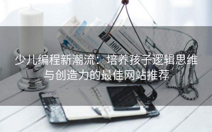 少儿编程新潮流:培养孩子逻辑思维与创造力的最佳网站推荐 少儿编程新潮流:培养孩子逻辑思维与创造力的最佳网站推荐