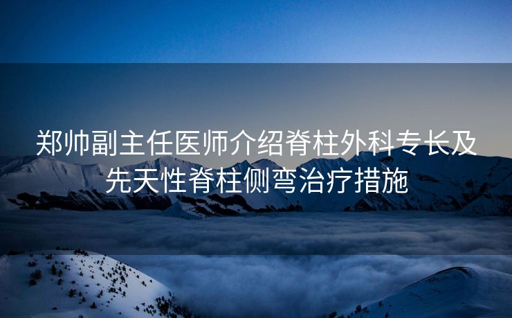 郑帅副主任医师介绍脊柱外科专长及先天性脊柱侧弯治疗措施