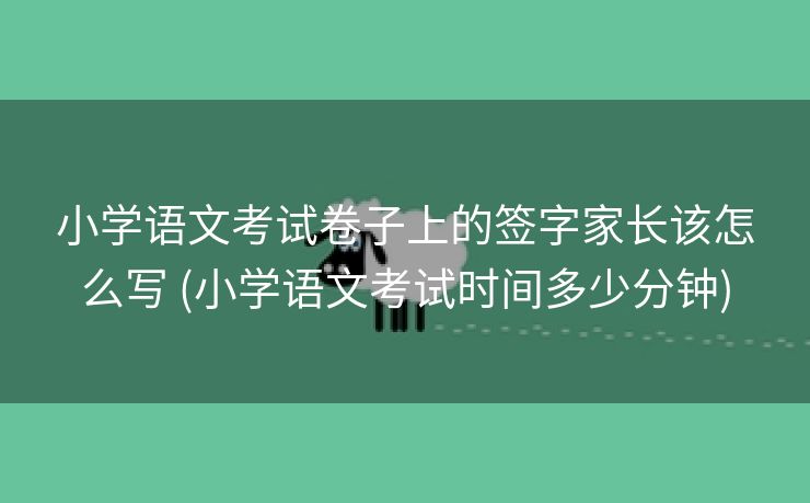 小学语文考试卷子上的签字家长该怎么写 (小学语文考试时间多少分钟)