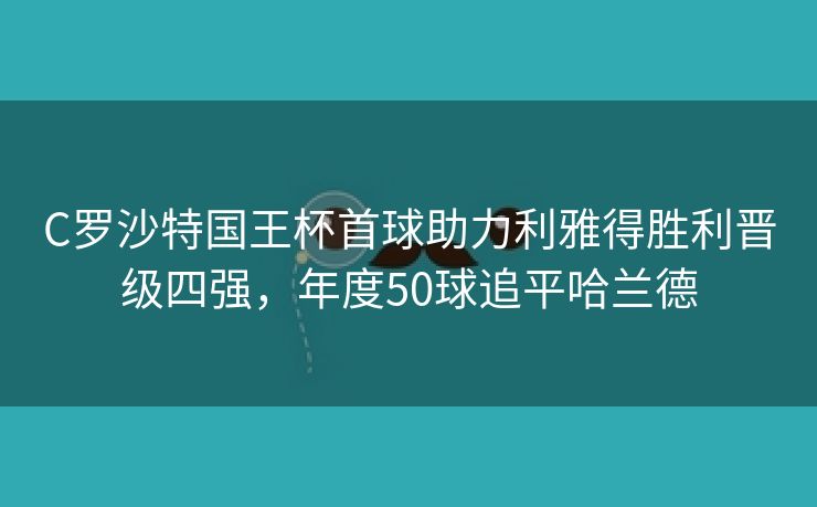 C罗沙特国王杯首球助力利雅得胜利晋级四强，年度50球追平哈兰德