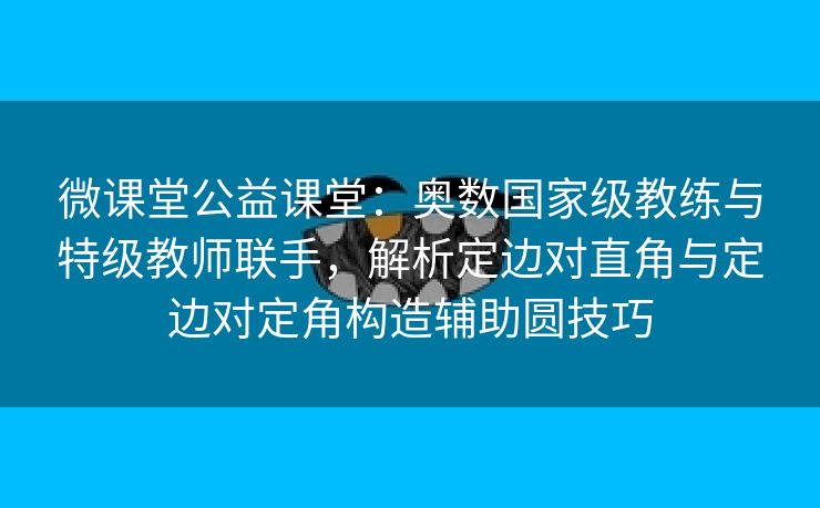 微课堂公益课堂：奥数国家级教练与特级教师联手，解析定边对直角与定边对定角构造辅助圆技巧