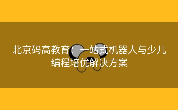 北京码高教育：一站式机器人与少儿编程培优解决方案