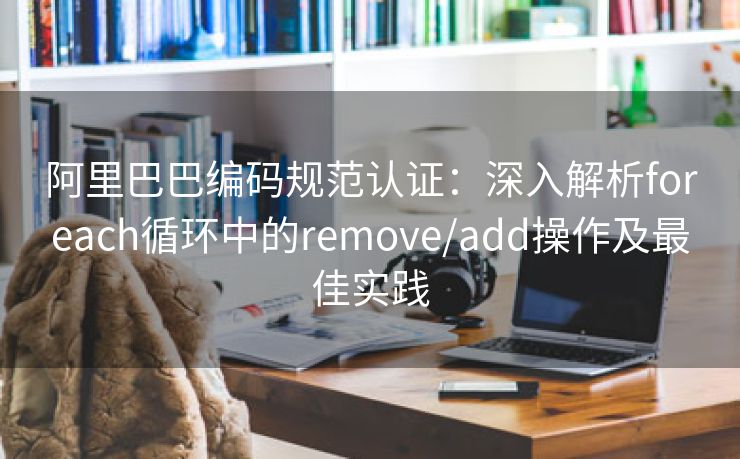 阿里巴巴编码规范认证：深入解析foreach循环中的remove/add操作及最佳实践