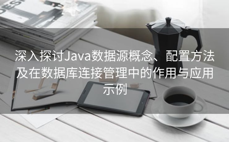 深入探讨Java数据源概念、配置方法及在数据库连接管理中的作用与应用示例