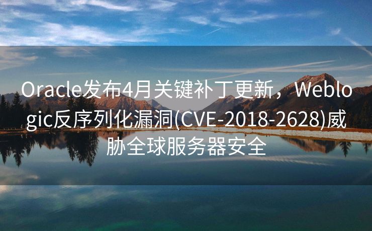 Oracle发布4月关键补丁更新，Weblogic反序列化漏洞(CVE-2018-2628)威胁全球服务器安全