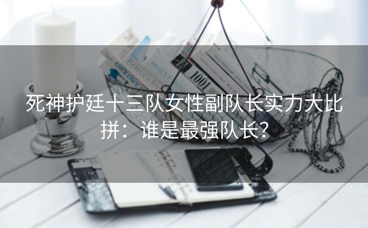 死神护廷十三队女性副队长实力大比拼：谁是最强队长？