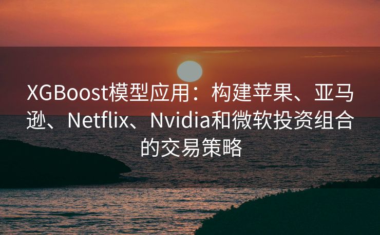XGBoost模型应用：构建苹果、亚马逊、Netflix、Nvidia和微软投资组合的交易策略