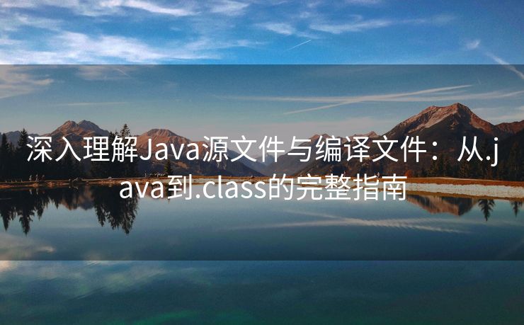 深入理解Java源文件与编译文件:从.java到.class的完整指南 深入理解Java源文件与编译文件:从.java到.class的完整指南