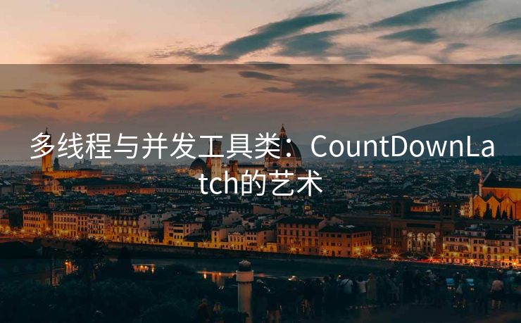 多线程与并发工具类:CountDownLatch的艺术 多线程与并发工具类:CountDownLatch的艺术
