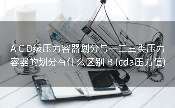 A C D级压力容器划分与一二三类压力容器的划分有什么区别 B (cda压力值)