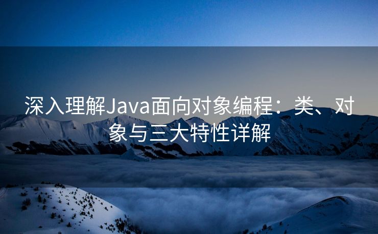 深入理解Java面向对象编程：类、对象与三大特性详解