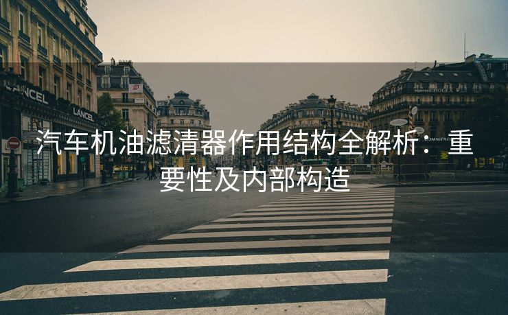 汽车机油滤清器作用结构全解析：重要性及内部构造