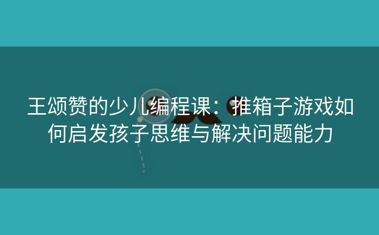 王颂赞的少儿编程课：推箱子游戏如何启发孩子思维与解决问题能力