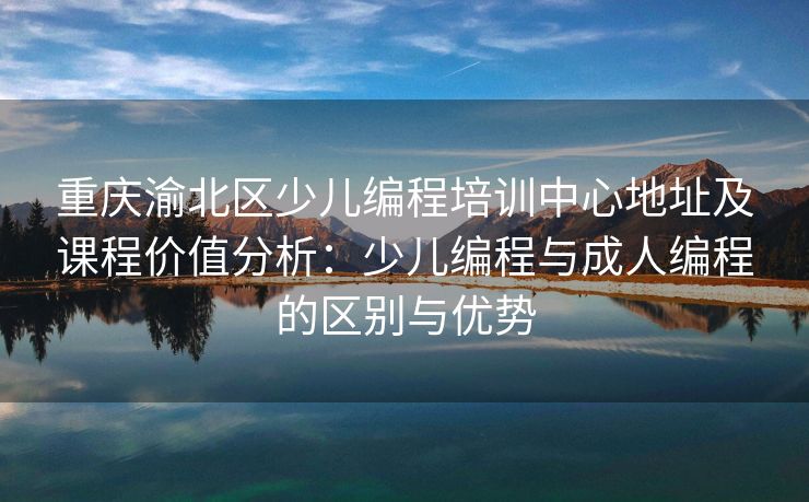 重庆渝北区少儿编程培训中心地址及课程价值分析：少儿编程与成人编程的区别与优势