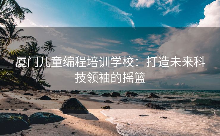 厦门儿童编程培训学校：打造未来科技领袖的摇篮