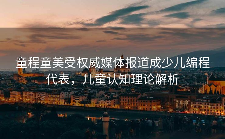 童程童美受权威媒体报道成少儿编程代表，儿童认知理论解析