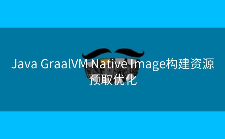 Java GraalVM Native Image构建资源预取优化