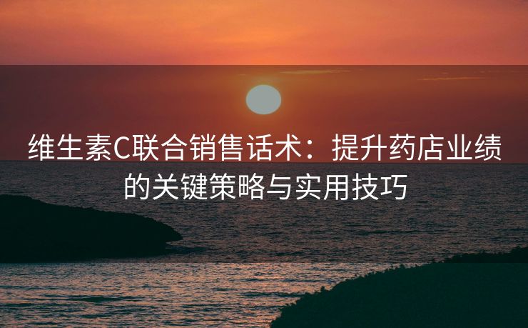 维生素C联合销售话术：提升药店业绩的关键策略与实用技巧