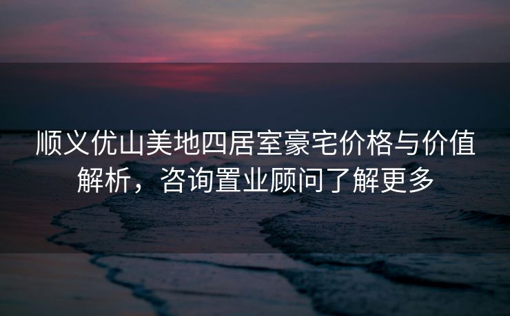 顺义优山美地四居室豪宅价格与价值解析，咨询置业顾问了解更多