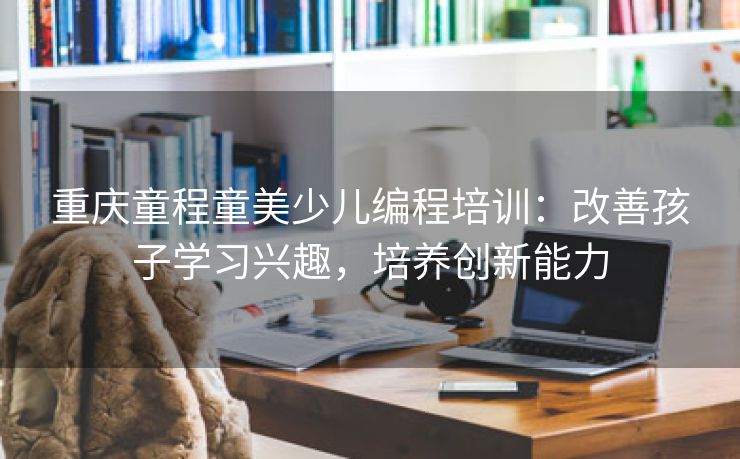 重庆童程童美少儿编程培训：改善孩子学习兴趣，培养创新能力