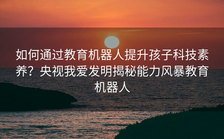 如何通过教育机器人提升孩子科技素养?央视我爱发明揭秘能力风暴教育机器人 如何通过教育机器人提升孩子科技素养?央视我爱发明揭秘能力风暴教育机器人