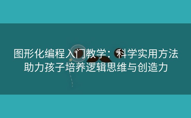 图形化编程入门教学：科学实用方法助力孩子培养逻辑思维与创造力