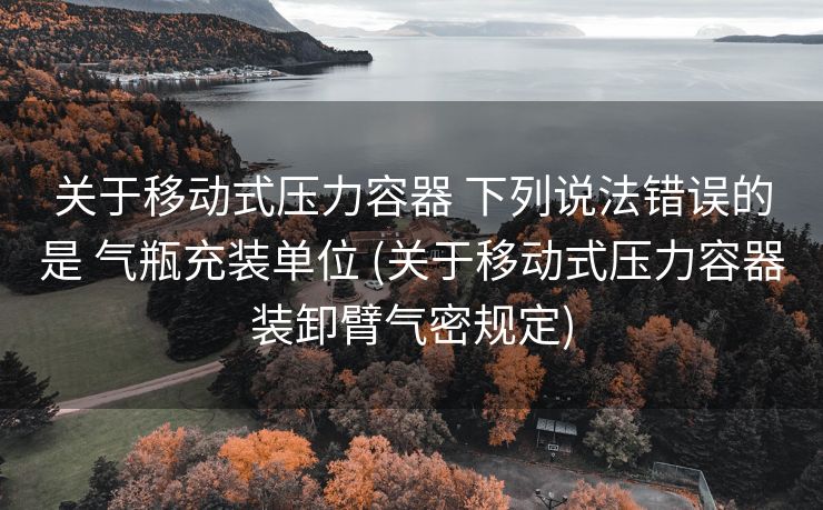 关于移动式压力容器 下列说法错误的是 气瓶充装单位 (关于移动式压力容器装卸臂气密规定)