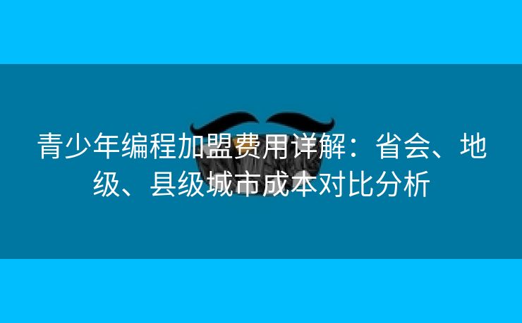 青少年编程加盟费用详解：省会、地级、县级城市成本对比分析