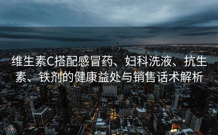 维生素C搭配感冒药、妇科洗液、抗生素、铁剂的健康益处与销售话术解析